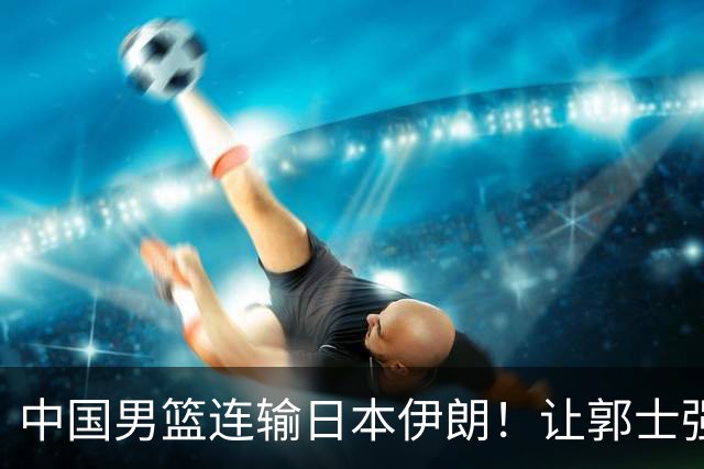 中国男篮连输日本伊朗！让郭士强下课解决不了问题 懂球都知道原因